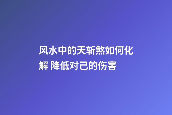 风水中的天斩煞如何化解 降低对己的伤害